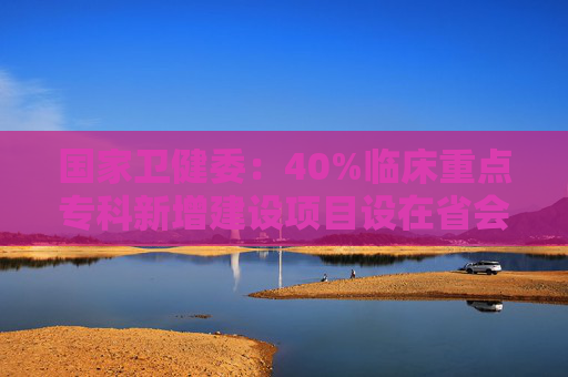 国家卫健委：40%临床重点专科新增建设项目设在省会以外城市