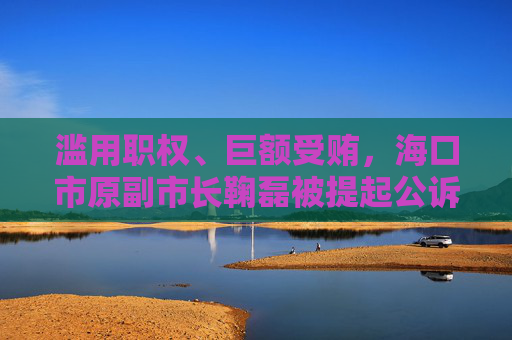 滥用职权、巨额受贿，海口市原副市长鞠磊被提起公诉