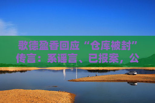 歌德盈香回应“仓库被封”传言：系谣言、已报案，公司所有业务正常