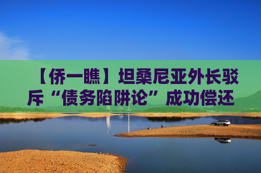 【侨一瞧】坦桑尼亚外长驳斥“债务陷阱论”成功偿还中国贷款可以展现我们的国力增长