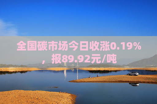 全国碳市场今日收涨0.19%，报89.92元/吨