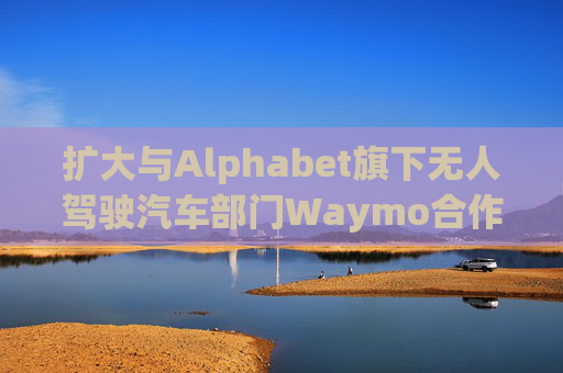 扩大与Alphabet旗下无人驾驶汽车部门Waymo合作 优步涨超5%