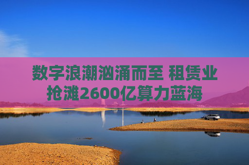 数字浪潮汹涌而至 租赁业抢滩2600亿算力蓝海