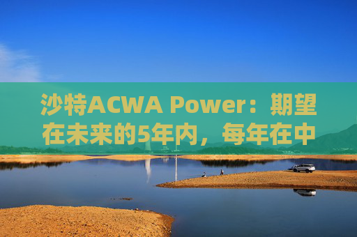 沙特ACWA Power：期望在未来的5年内，每年在中国市场投资100亿美元