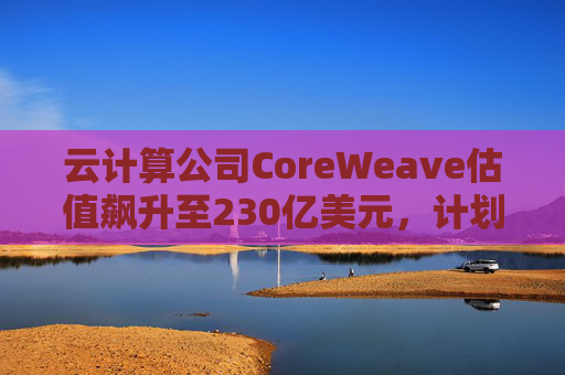 云计算公司CoreWeave估值飙升至230亿美元，计划出售部分股份并考虑明年IPO