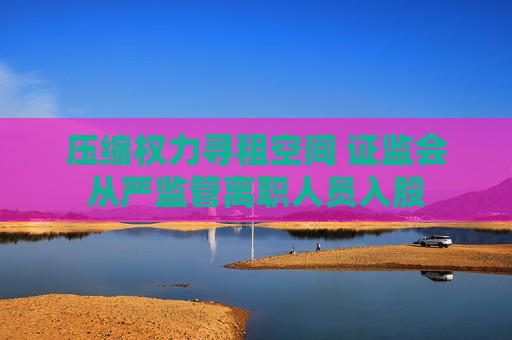 压缩权力寻租空间 证监会从严监管离职人员入股