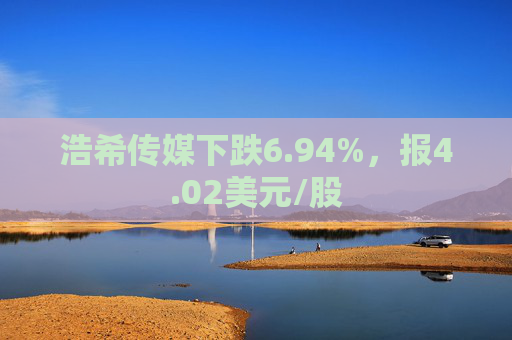 浩希传媒下跌6.94%，报4.02美元/股