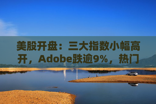 美股开盘：三大指数小幅高开，Adobe跌逾9%，热门中概股涨跌不一