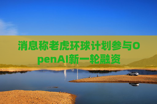 消息称老虎环球计划参与OpenAI新一轮融资