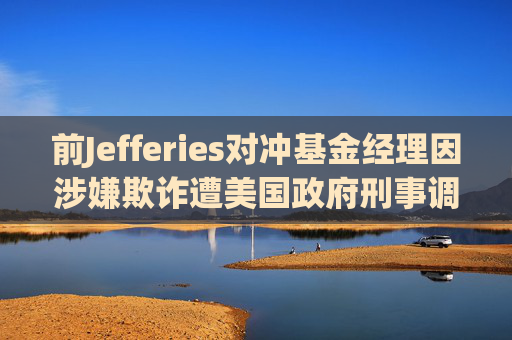 前Jefferies对冲基金经理因涉嫌欺诈遭美国政府刑事调查