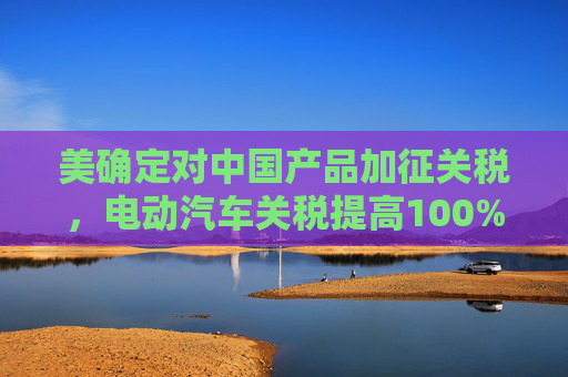 美确定对中国产品加征关税，电动汽车关税提高100%