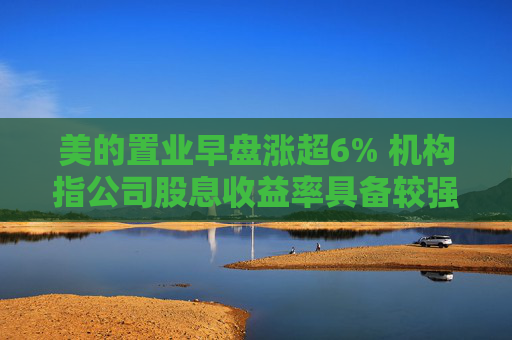 美的置业早盘涨超6% 机构指公司股息收益率具备较强吸引力