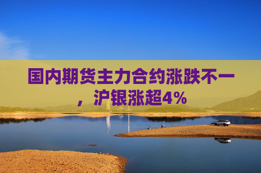 国内期货主力合约涨跌不一，沪银涨超4%