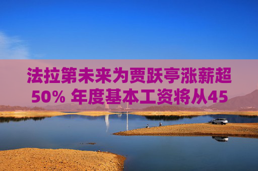 法拉第未来为贾跃亭涨薪超50% 年度基本工资将从45万美元调至68万美元