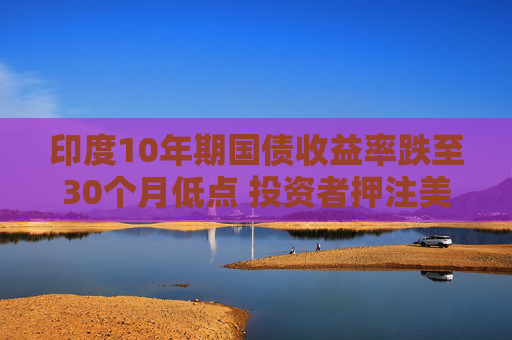 印度10年期国债收益率跌至30个月低点 投资者押注美联储将大幅降息