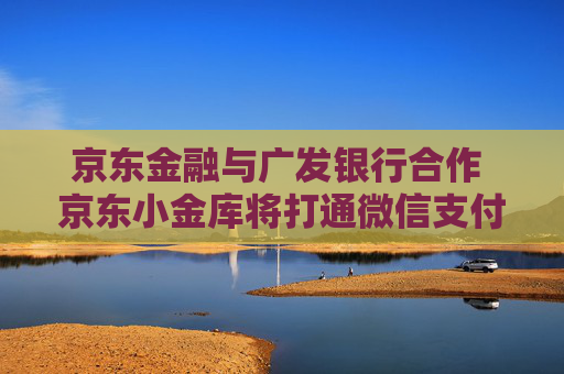 京东金融与广发银行合作 京东小金库将打通微信支付、支付宝等外部场景