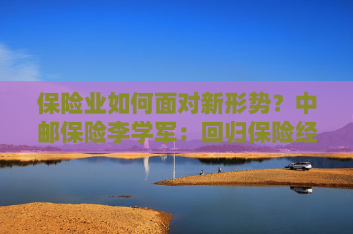 保险业如何面对新形势？中邮保险李学军：回归保险经营逻辑本源，推动资产负债管理基本逻辑再确立