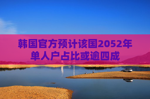 韩国官方预计该国2052年单人户占比或逾四成