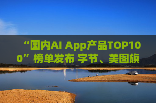 “国内AI App产品TOP100”榜单发布 字节、美图旗下产品包揽前三