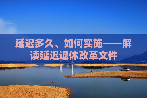 延迟多久、如何实施——解读延迟退休改革文件