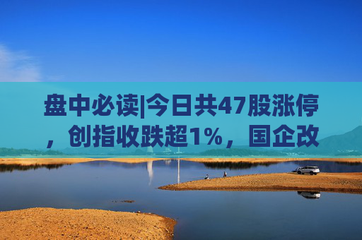 盘中必读|今日共47股涨停，创指收跌超1%，国企改革概念集体大涨