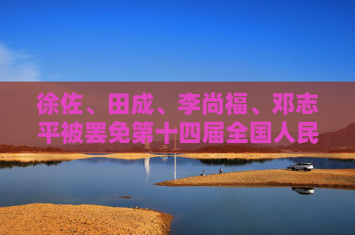 徐佐、田成、李尚福、邓志平被罢免第十四届全国人民代表大会代表职务