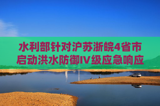 水利部针对沪苏浙皖4省市启动洪水防御Ⅳ级应急响应