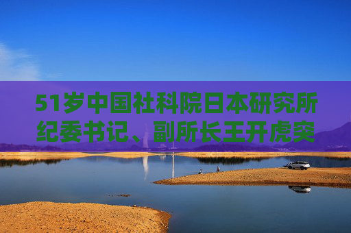 51岁中国社科院日本研究所纪委书记、副所长王开虎突发疾病去世