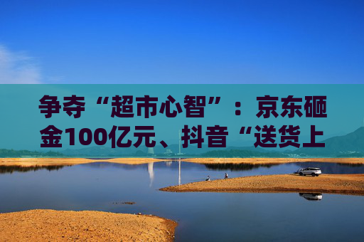 争夺“超市心智”：京东砸金100亿元、抖音“送货上门” 美团、天猫、快手虎视眈眈