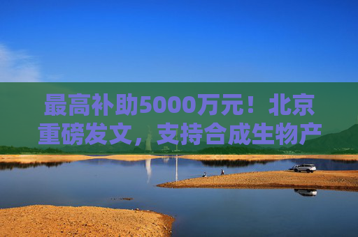 最高补助5000万元！北京重磅发文，支持合成生物产业发展