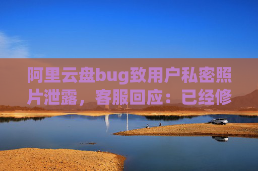 阿里云盘bug致用户私密照片泄露，客服回应：已经修复，是否有补偿需要反馈专人处理