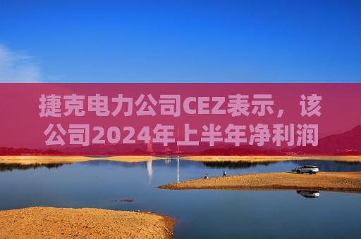 捷克电力公司CEZ表示，该公司2024年上半年净利润总额为9.12亿美元，同比下降5%