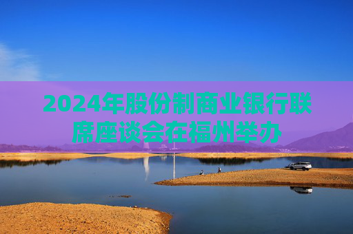 2024年股份制商业银行联席座谈会在福州举办