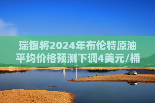 瑞银将2024年布伦特原油平均价格预测下调4美元/桶至80美元/桶