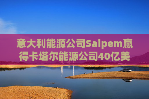 意大利能源公司Saipem赢得卡塔尔能源公司40亿美元合同