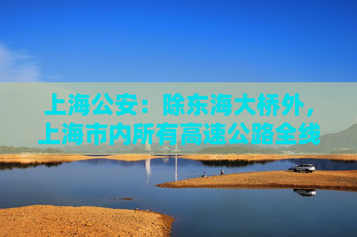 上海公安：除东海大桥外，上海市内所有高速公路全线恢复通行