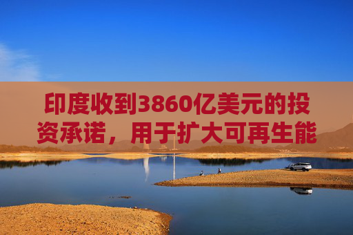 印度收到3860亿美元的投资承诺，用于扩大可再生能源