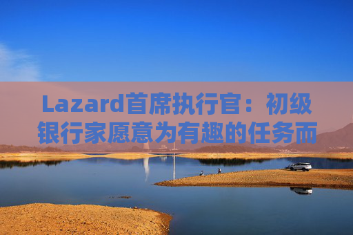 Lazard首席执行官：初级银行家愿意为有趣的任务而工作更长时间