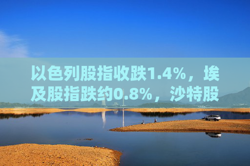 以色列股指收跌1.4%，埃及股指跌约0.8%，沙特股指跌约0.3%