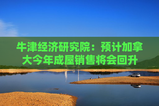 牛津经济研究院：预计加拿大今年成屋销售将会回升