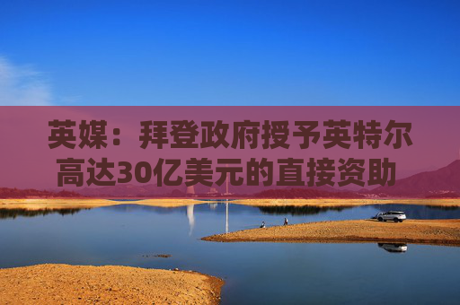 英媒：拜登政府授予英特尔高达30亿美元的直接资助 用于安全飞地计划