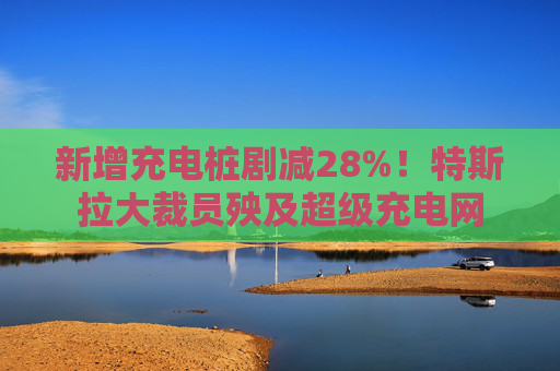 新增充电桩剧减28%！特斯拉大裁员殃及超级充电网