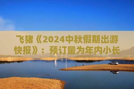 飞猪《2024中秋假期出游快报》：预订量为年内小长假最高