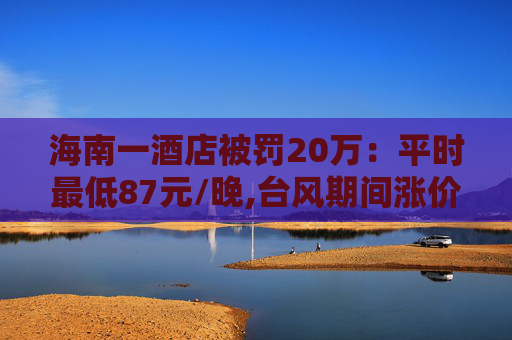 海南一酒店被罚20万：平时最低87元/晚,台风期间涨价至最低600元