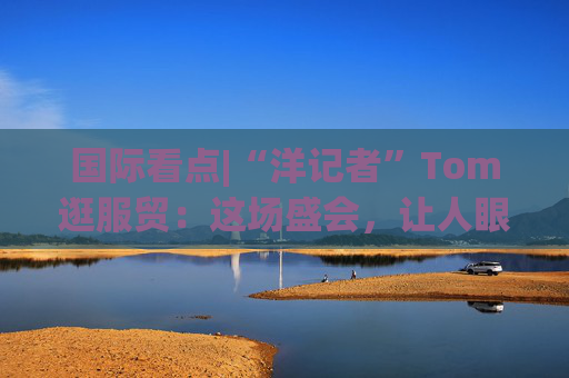 国际看点|“洋记者”Tom逛服贸：这场盛会，让人眼前一亮！