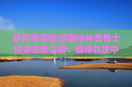 明月寄深情|德国柏林普鲁士协会名誉主席：期待共庆中秋佳节