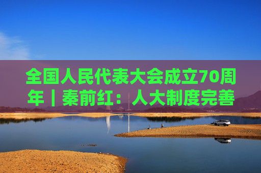 全国人民代表大会成立70周年｜秦前红：人大制度完善和发展的逻辑