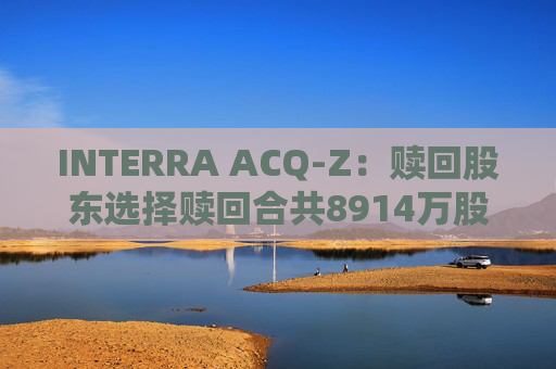 INTERRA ACQ-Z：赎回股东选择赎回合共8914万股A类股份