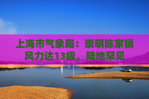 上海市气象局：崇明陈家镇风力达13级，陆地罕见