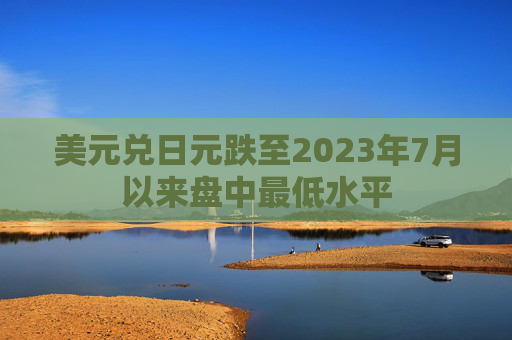 美元兑日元跌至2023年7月以来盘中最低水平